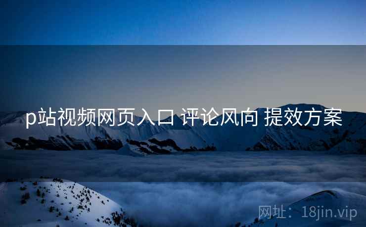 p站视频网页入口 评论风向 提效方案
