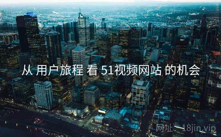 从 用户旅程 看 51视频网站 的机会