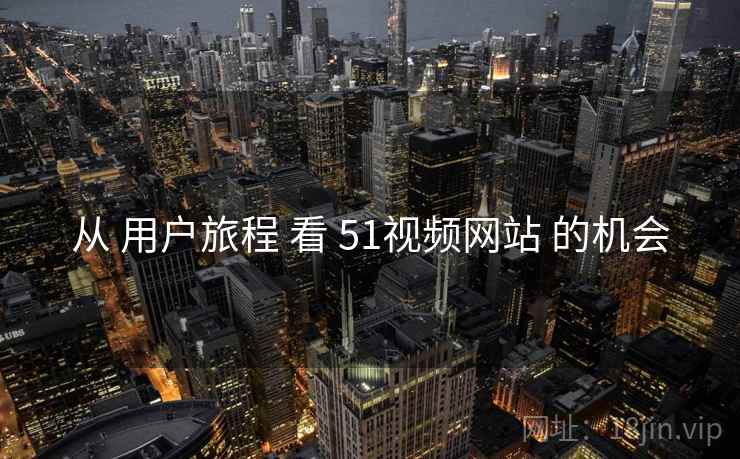 从 用户旅程 看 51视频网站 的机会