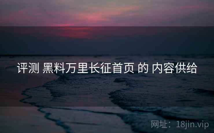 评测 黑料万里长征首页 的 内容供给