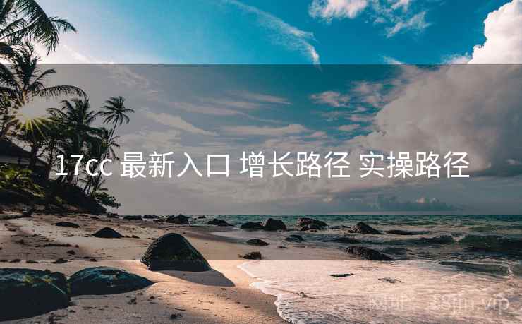 17cc 最新入口 增长路径 实操路径