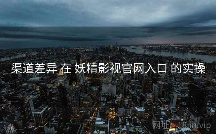 渠道差异 在 妖精影视官网入口 的实操