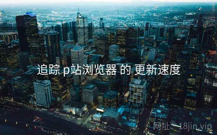 追踪 p站浏览器 的 更新速度