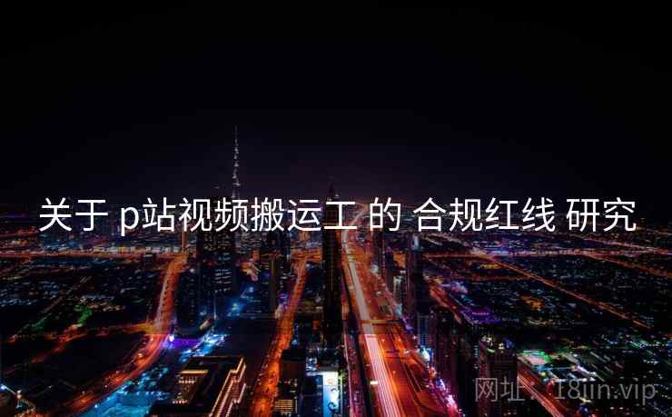 关于 p站视频搬运工 的 合规红线 研究