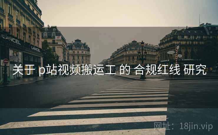 关于 p站视频搬运工 的 合规红线 研究