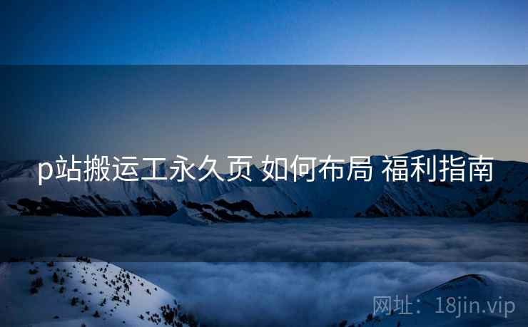 p站搬运工永久页 如何布局 福利指南