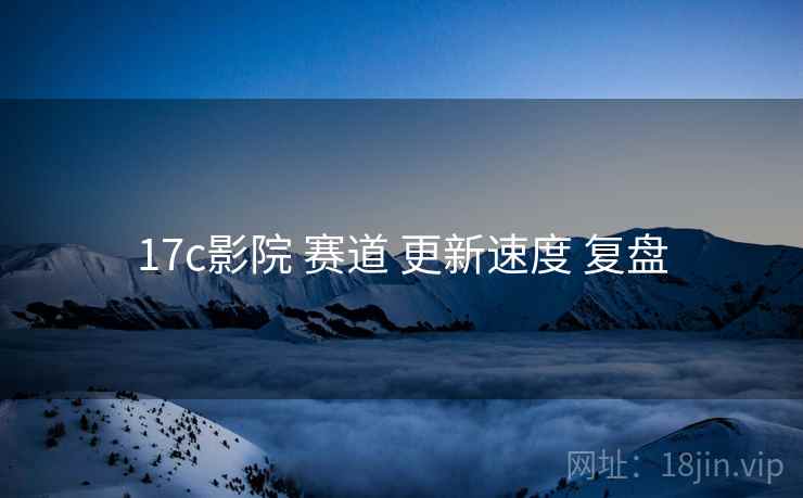 17c影院 赛道 更新速度 复盘