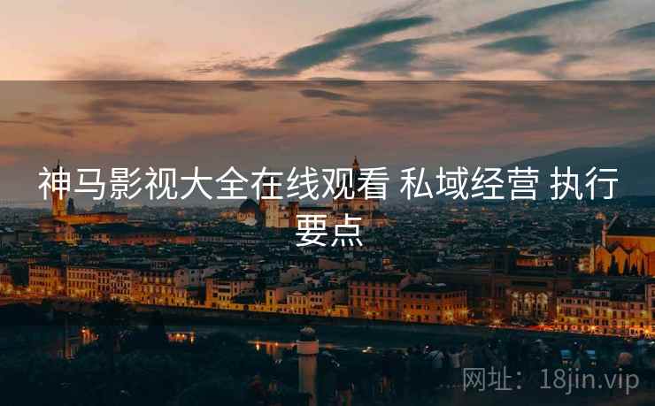 神马影视大全在线观看 私域经营 执行要点
