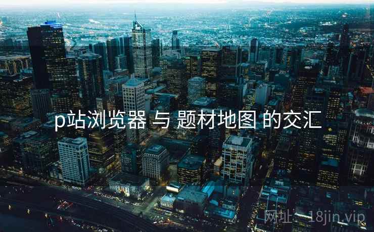 p站浏览器 与 题材地图 的交汇