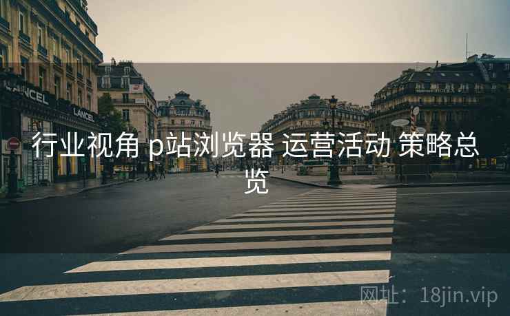 行业视角 p站浏览器 运营活动 策略总览