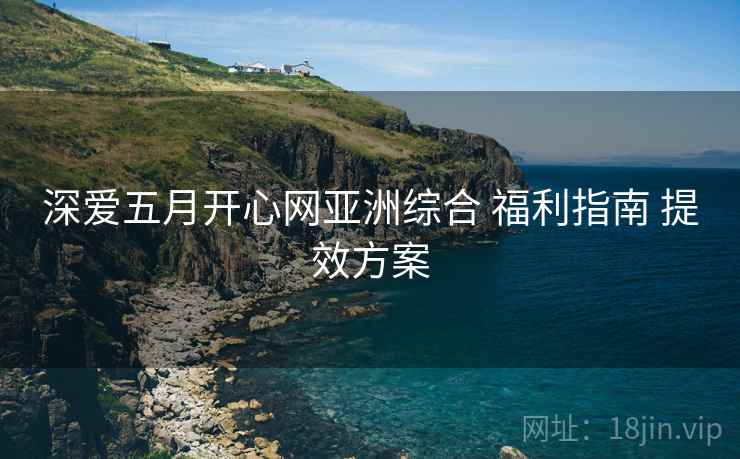 深爱五月开心网亚洲综合 福利指南 提效方案