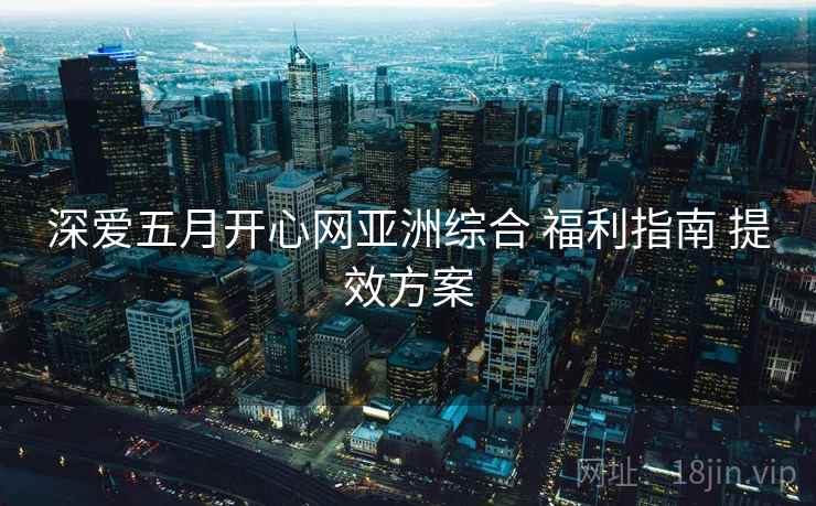 深爱五月开心网亚洲综合 福利指南 提效方案