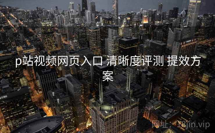 p站视频网页入口 清晰度评测 提效方案