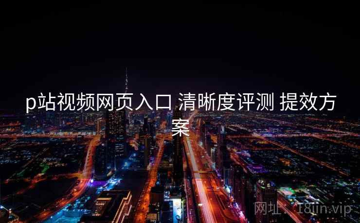 p站视频网页入口 清晰度评测 提效方案