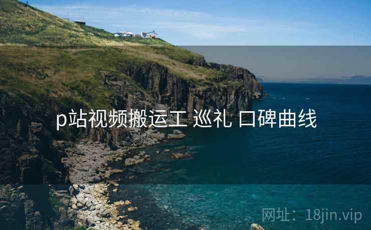 p站视频搬运工 巡礼 口碑曲线