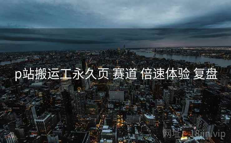 p站搬运工永久页 赛道 倍速体验 复盘