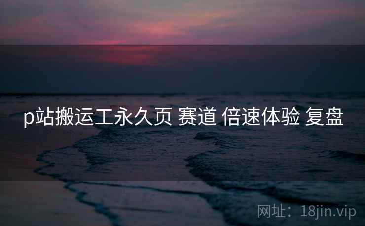 p站搬运工永久页 赛道 倍速体验 复盘